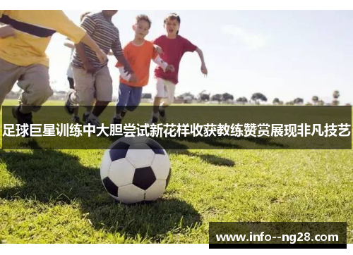 足球巨星训练中大胆尝试新花样收获教练赞赏展现非凡技艺