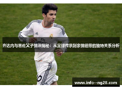 齐达内与恩佐父子情深揭秘：从足球传承到亲情纽带的独特关系分析